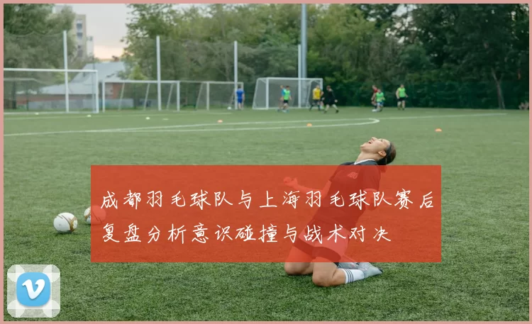 成都羽毛球队与上海羽毛球队赛后复盘分析意识碰撞与战术对决