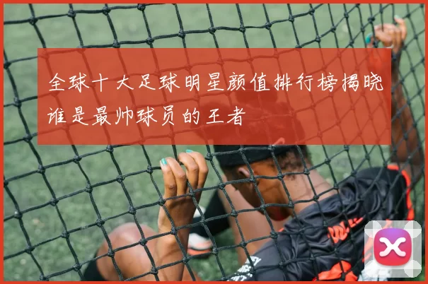 全球十大足球明星颜值排行榜揭晓谁是最帅球员的王者