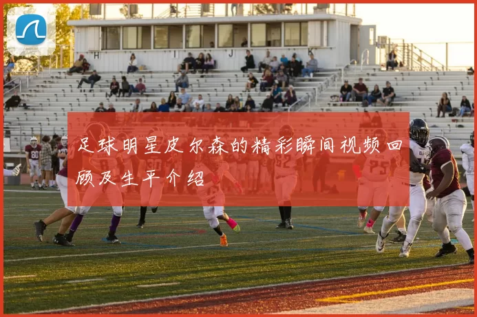 足球明星皮尔森的精彩瞬间视频回顾及生平介绍
