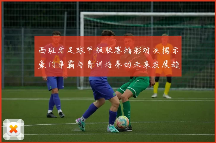 西班牙足球甲级联赛精彩对决揭示豪门争霸与青训培养的未来发展趋势