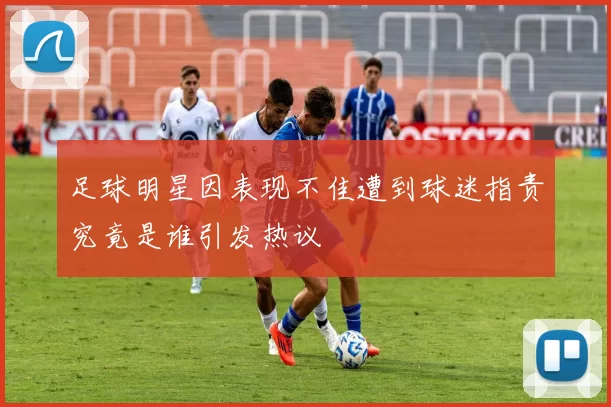 足球明星因表现不佳遭到球迷指责究竟是谁引发热议