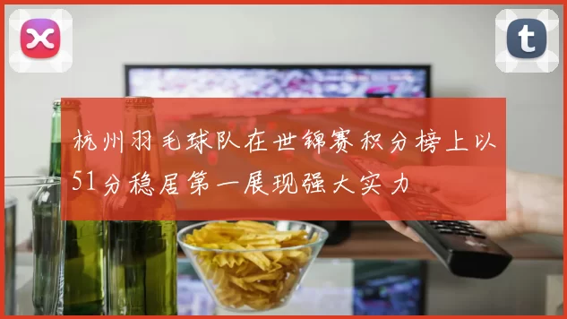 杭州羽毛球队在世锦赛积分榜上以51分稳居第一展现强大实力