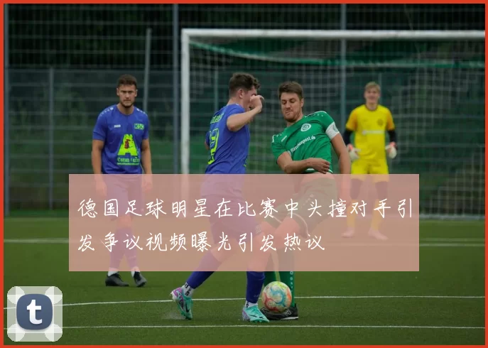 德国足球明星在比赛中头撞对手引发争议视频曝光引发热议