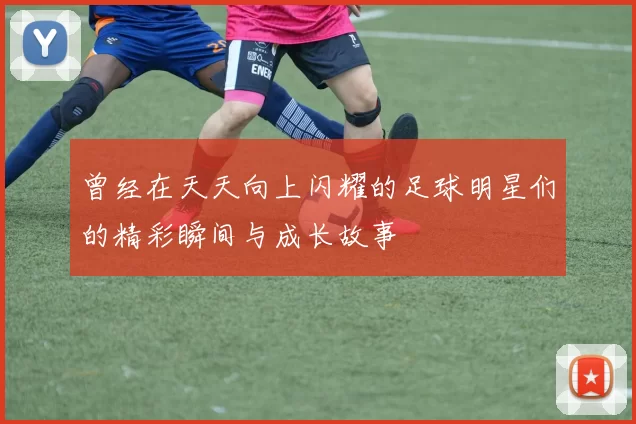 曾经在天天向上闪耀的足球明星们的精彩瞬间与成长故事