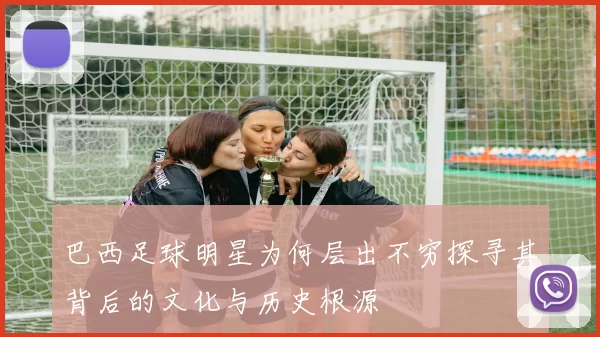 巴西足球明星为何层出不穷探寻其背后的文化与历史根源