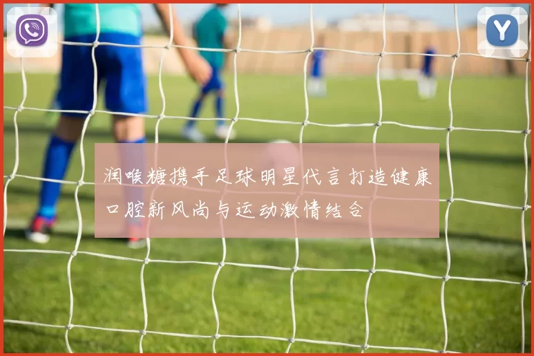 润喉糖携手足球明星代言打造健康口腔新风尚与运动激情结合