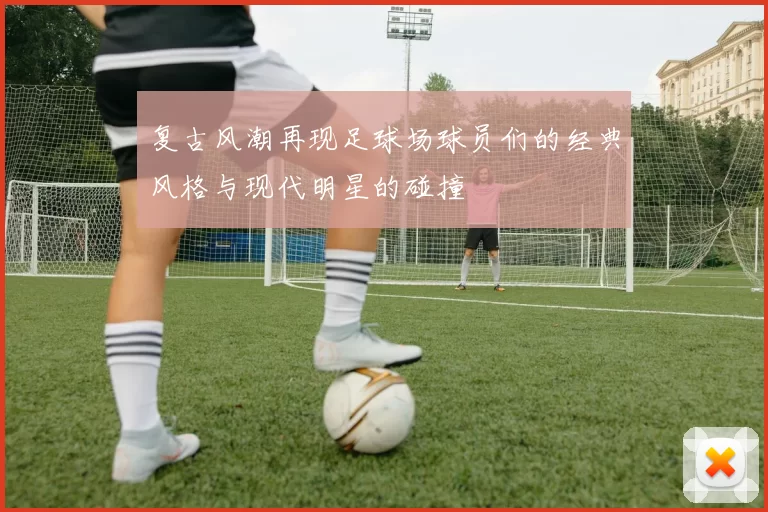 复古风潮再现足球场球员们的经典风格与现代明星的碰撞