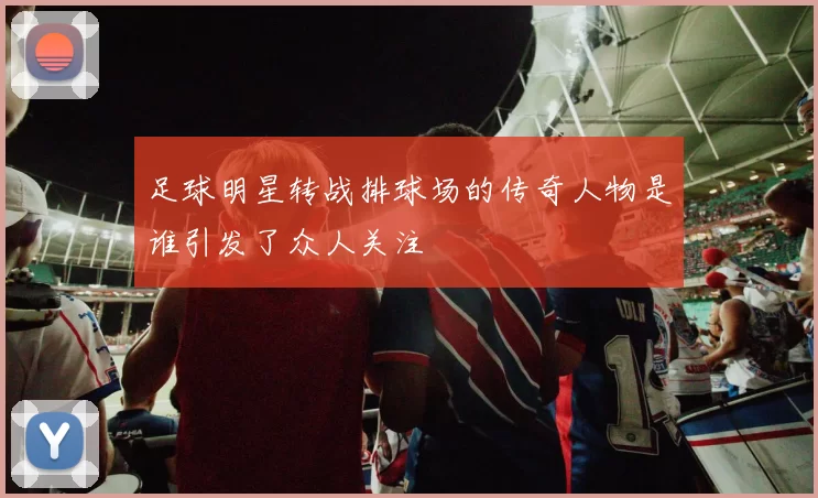 足球明星转战排球场的传奇人物是谁引发了众人关注