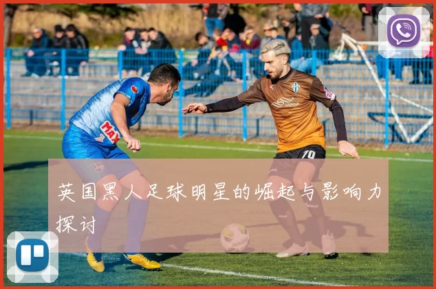 英国黑人足球明星的崛起与影响力探讨