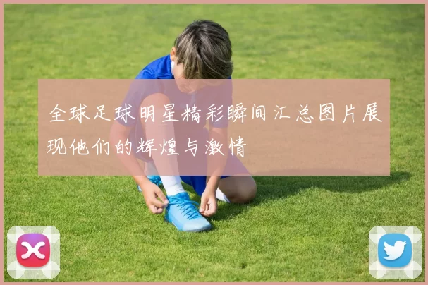 全球足球明星精彩瞬间汇总图片展现他们的辉煌与激情