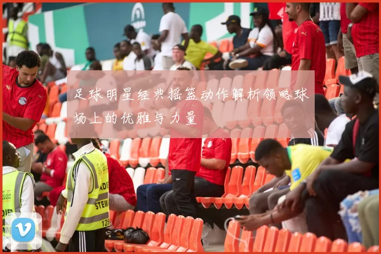 足球明星经典摇篮动作解析领略球场上的优雅与力量