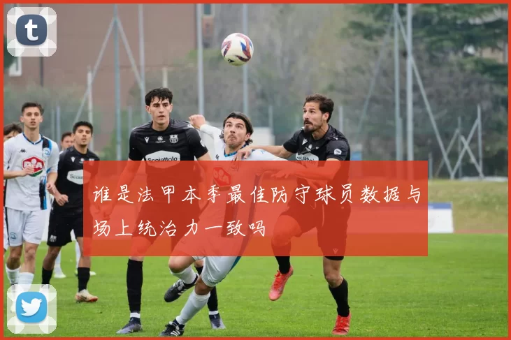 谁是法甲本季最佳防守球员数据与场上统治力一致吗