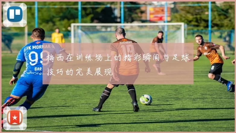 梅西在训练场上的精彩瞬间与足球技巧的完美展现