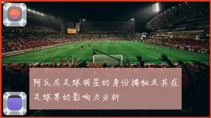 阿瓦尼足球明星的身份揭秘及其在足球界的影响力分析