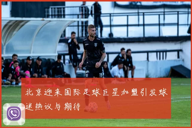 北京迎来国际足球巨星加盟引发球迷热议与期待