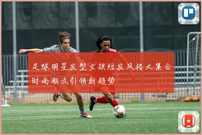 足球明星发型女孩短发风格大集合时尚潮流引领新趋势