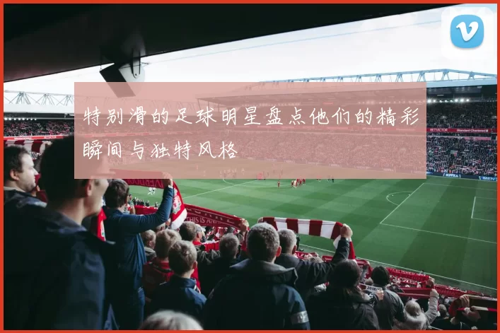 特别滑的足球明星盘点他们的精彩瞬间与独特风格