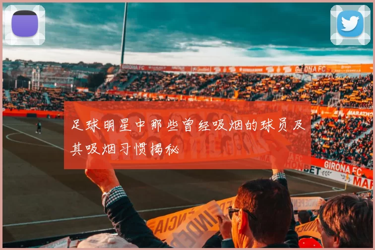 足球明星中那些曾经吸烟的球员及其吸烟习惯揭秘