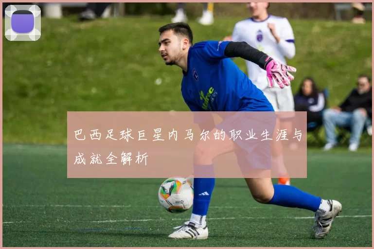 巴西足球巨星内马尔的职业生涯与成就全解析