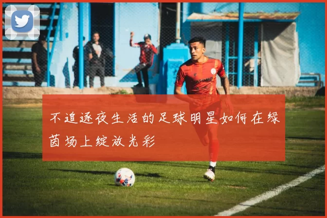 不追逐夜生活的足球明星如何在绿茵场上绽放光彩