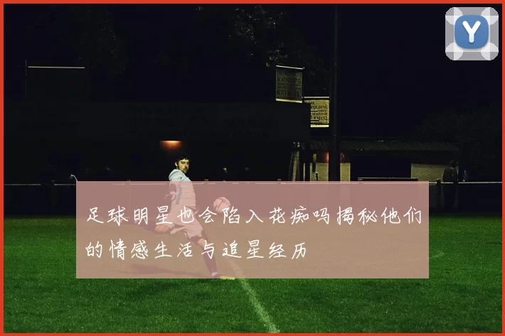 足球明星也会陷入花痴吗揭秘他们的情感生活与追星经历