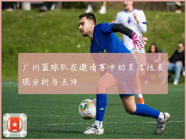 广州篮球队在邀请赛中的灵活性表现分析与点评