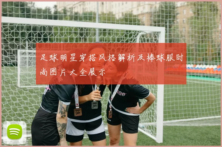 足球明星穿搭风格解析及棒球服时尚图片大全展示