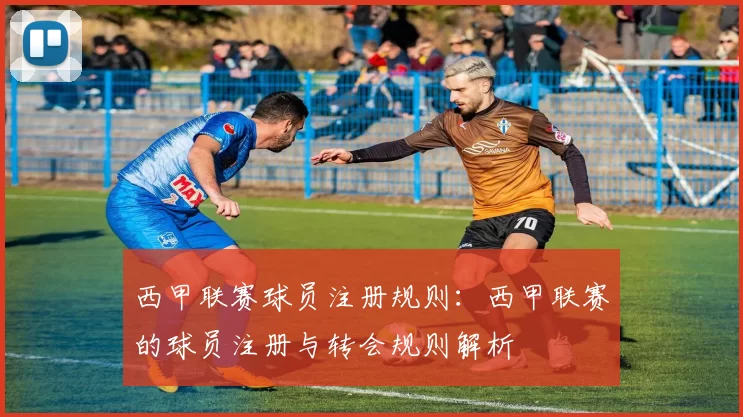 西甲联赛球员注册规则：西甲联赛的球员注册与转会规则解析