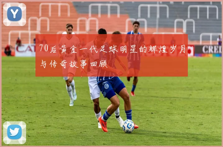 70后黄金一代足球明星的辉煌岁月与传奇故事回顾