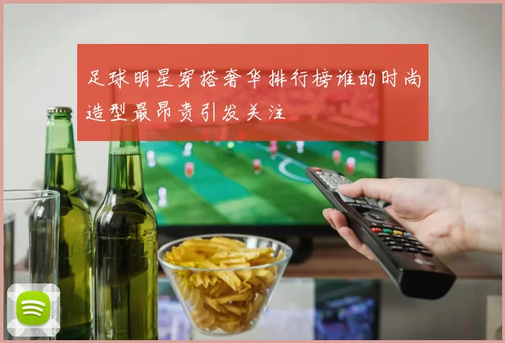足球明星穿搭奢华排行榜谁的时尚造型最昂贵引发关注