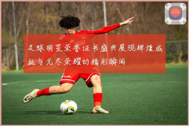 足球明星荣誉证书盛典展现辉煌成就与无尽荣耀的精彩瞬间