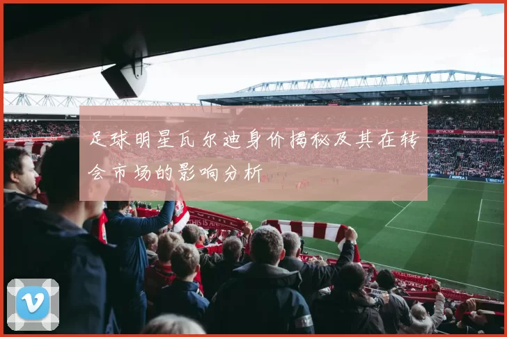 足球明星瓦尔迪身价揭秘及其在转会市场的影响分析