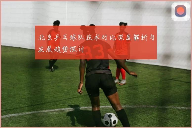 北京乒乓球队技术对比深度解析与发展趋势探讨