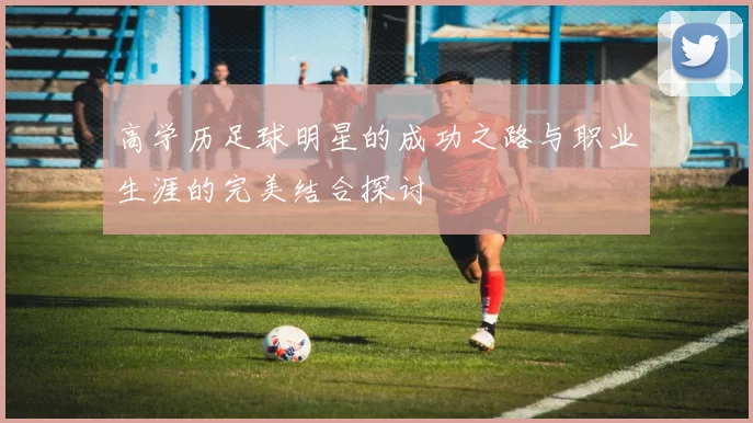 高学历足球明星的成功之路与职业生涯的完美结合探讨