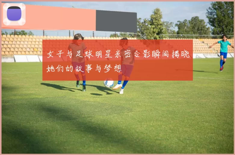 女子与足球明星亲密合影瞬间揭晓她们的故事与梦想