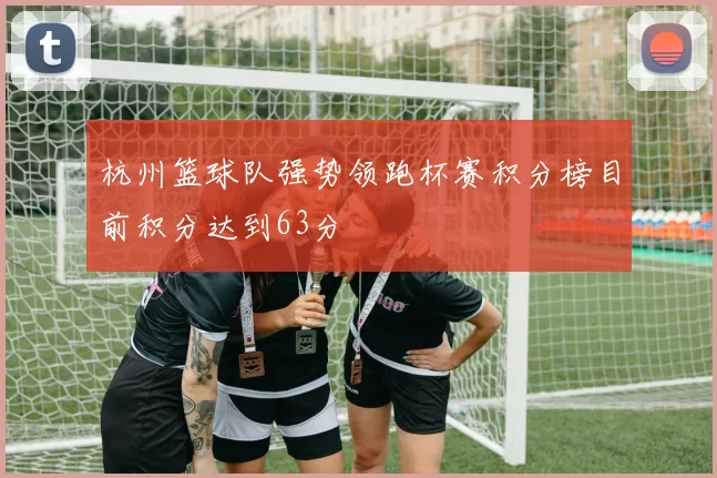 杭州篮球队强势领跑杯赛积分榜目前积分达到63分