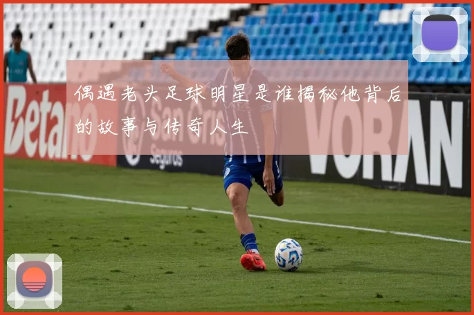 偶遇老头足球明星是谁揭秘他背后的故事与传奇人生