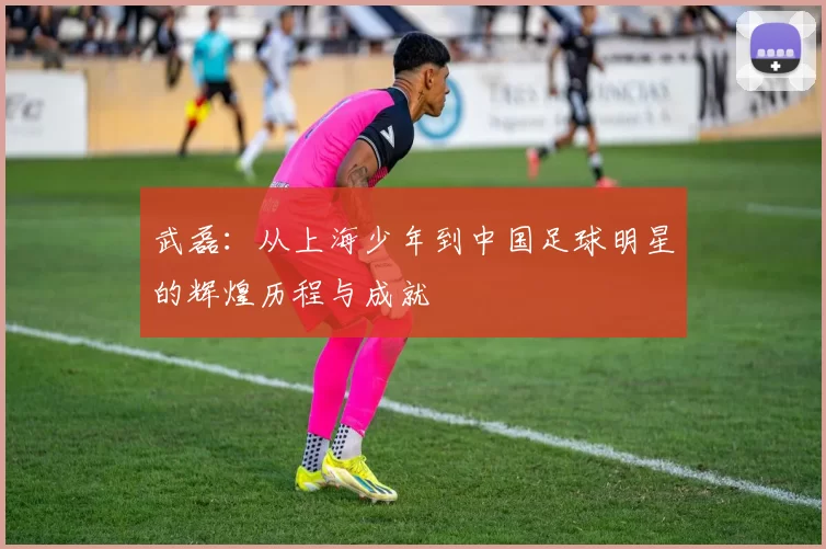 武磊：从上海少年到中国足球明星的辉煌历程与成就