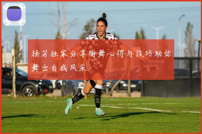 杨芳独家分享街舞心得与技巧助你舞出自我风采