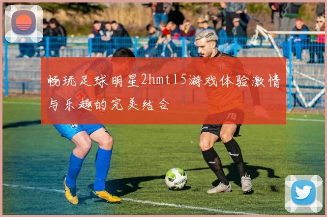 畅玩足球明星2hmtl5游戏体验激情与乐趣的完美结合