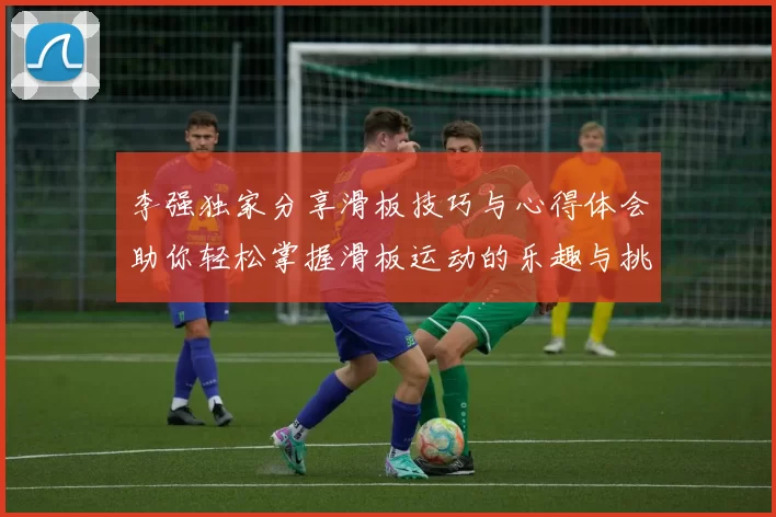 李强独家分享滑板技巧与心得体会助你轻松掌握滑板运动的乐趣与挑战