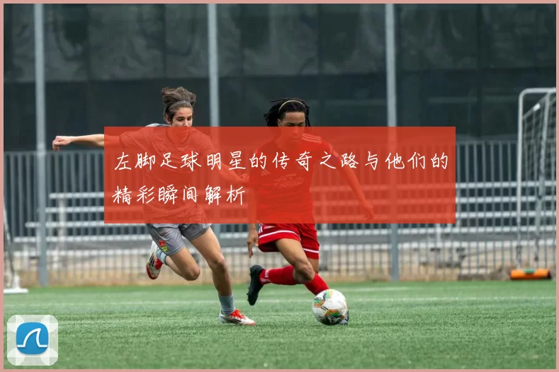 左脚足球明星的传奇之路与他们的精彩瞬间解析