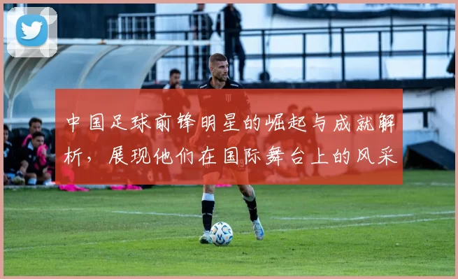 中国足球前锋明星的崛起与成就解析，展现他们在国际舞台上的风采与影响力