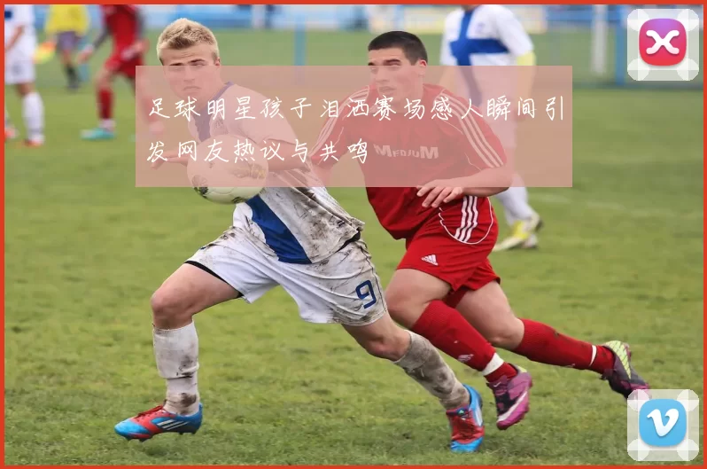 足球明星孩子泪洒赛场感人瞬间引发网友热议与共鸣