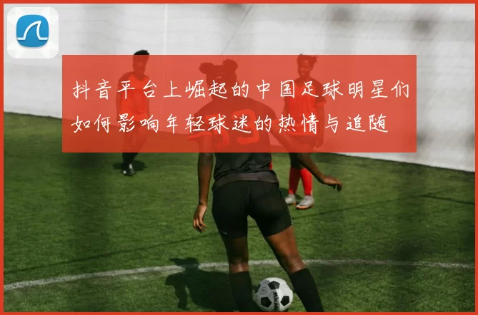 抖音平台上崛起的中国足球明星们如何影响年轻球迷的热情与追随