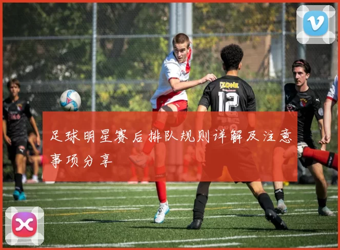 足球明星赛后排队规则详解及注意事项分享