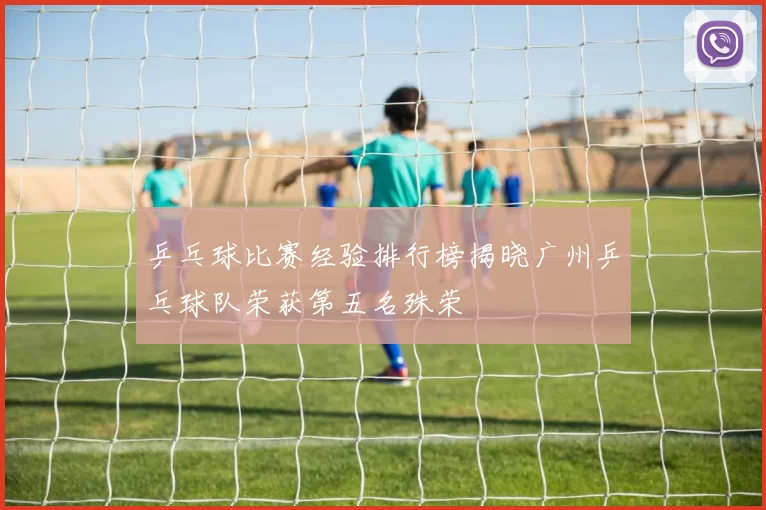乒乓球比赛经验排行榜揭晓广州乒乓球队荣获第五名殊荣