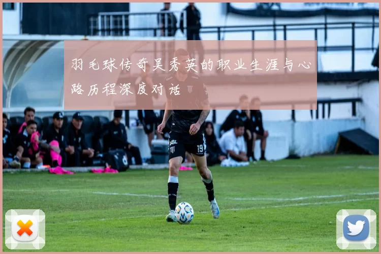羽毛球传奇吴秀英的职业生涯与心路历程深度对话