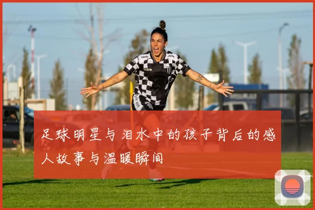 足球明星与泪水中的孩子背后的感人故事与温暖瞬间