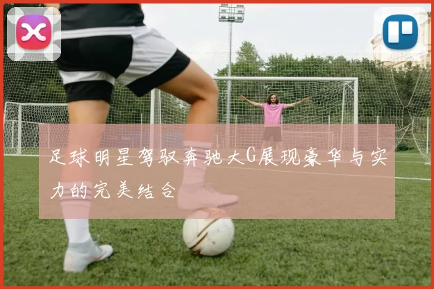 足球明星驾驭奔驰大G展现豪华与实力的完美结合